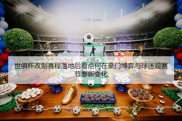 世俱杯改制赛程落地后看点何在豪门博弈与球迷观赛节奏新变化