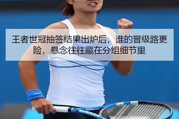 王者世冠抽签结果出炉后，谁的晋级路更险，悬念往往藏在分组细节里